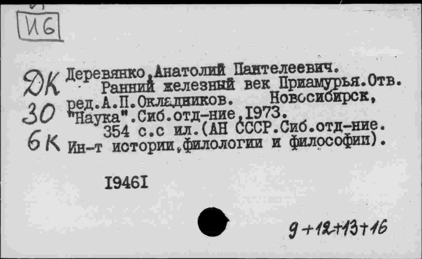 ﻿I/ Деревянко .Анатолий Пантелеевич.
Л7П • Ранниі железный век Приамурья.Отв. оред.А.П.Окладников.	Новосибирск,
£>0 *Наука".Сиб.отд-ние,1973.
z- 354 с.с ил.(АН 0ССР.Сиб.отд-ние.
О Ин-Т истории,филологии и философии).
І946І
